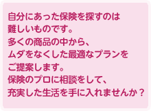 自分にあった保険を探すのは難しいものです。多くの商品の中から、ムダをなくした最適なプランをご提案します。保険のプロに相談をして、充実した生活を手に入れませんか？